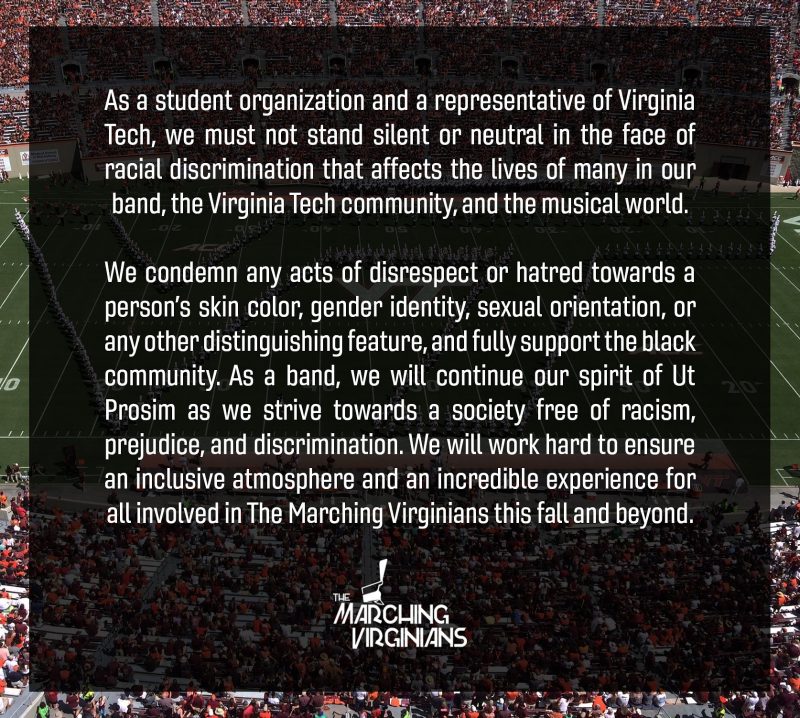 As a student organization and a representative of Virginia Tech, we must not stand silent or neutral in the face of racial discrimination that affects the lives of many in our band, the Virginia Tech community, and the musical world.  We condemn any acts of disrespect or hatred towards a person’s skin color, gender identity, sexual orientation, or any other distinguishing feature, and fully support the black community. As a band, we will continue our spirit of Ut Prosim as we strive towards a society free of racism, prejudice, and discrimination. We will work hard to ensure an inclusive atmosphere and an incredible experience for all involved in The Marching Virginians this fall and beyond.